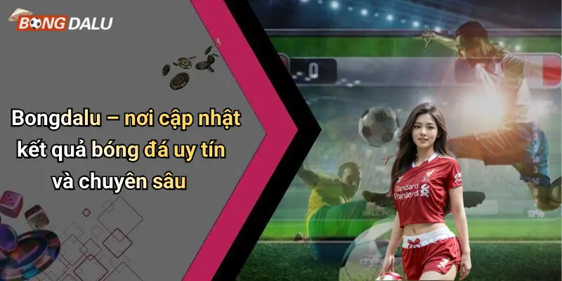 Bongdalu – nơi cập nhật kết quả bóng đá uy tín và chuyên sâu