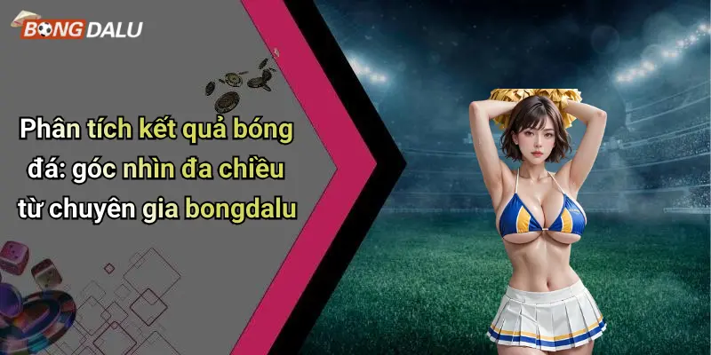 Phân tích kết quả bóng đá: góc nhìn đa chiều từ chuyên gia bongdalu
